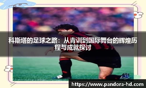 科斯塔的足球之路：从青训到国际舞台的辉煌历程与成就探讨